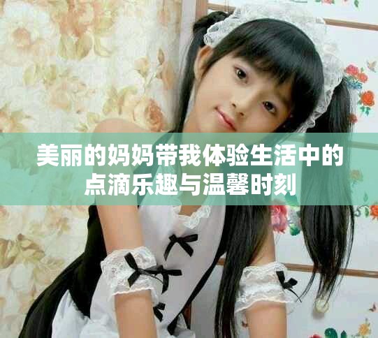 美丽的妈妈带我体验生活中的点滴乐趣与温馨时刻