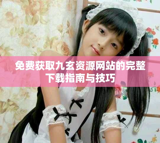 免费获取九玄资源网站的完整下载指南与技巧