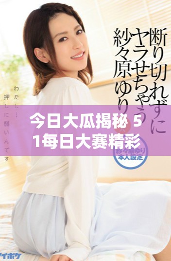 今日大瓜揭秘 51每日大赛精彩回顾与往期亮点精选