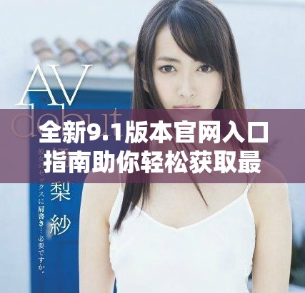 全新9.1版本官网入口指南助你轻松获取最新信息