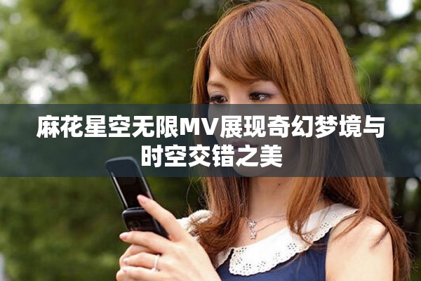 麻花星空无限MV展现奇幻梦境与时空交错之美