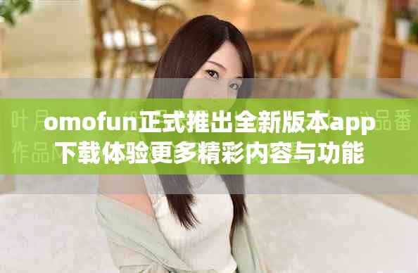 omofun正式推出全新版本app下载体验更多精彩内容与功能