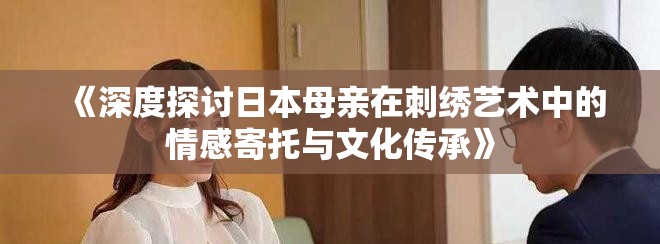 《深度探讨日本母亲在刺绣艺术中的情感寄托与文化传承》