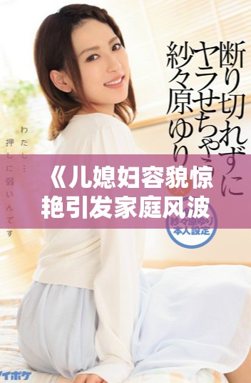 《儿媳妇容貌惊艳引发家庭风波的动态剧情大揭晓》