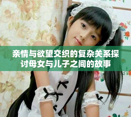 亲情与欲望交织的复杂关系探讨母女与儿子之间的故事