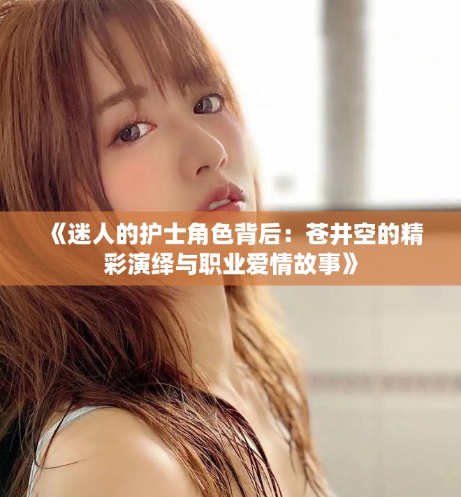 《迷人的护士角色背后：苍井空的精彩演绎与职业爱情故事》