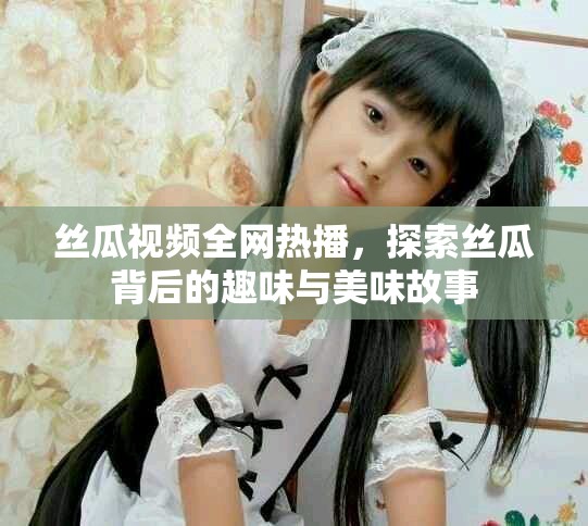 丝瓜视频全网热播，探索丝瓜背后的趣味与美味故事