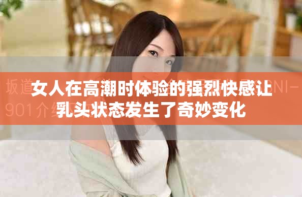 女人在高潮时体验的强烈快感让乳头状态发生了奇妙变化