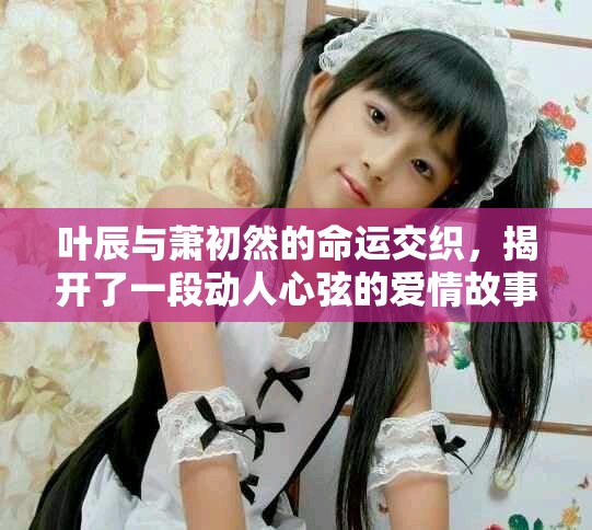 叶辰与萧初然的命运交织，揭开了一段动人心弦的爱情故事