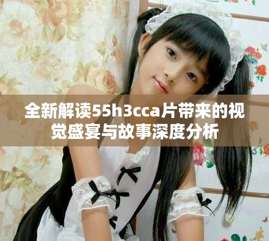 全新解读55h3cca片带来的视觉盛宴与故事深度分析