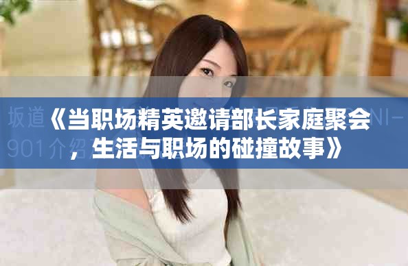 《当职场精英邀请部长家庭聚会，生活与职场的碰撞故事》