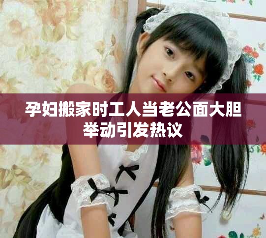 孕妇搬家时工人当老公面大胆举动引发热议