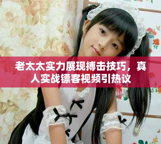 老太太实力展现搏击技巧，真人实战镖客视频引热议