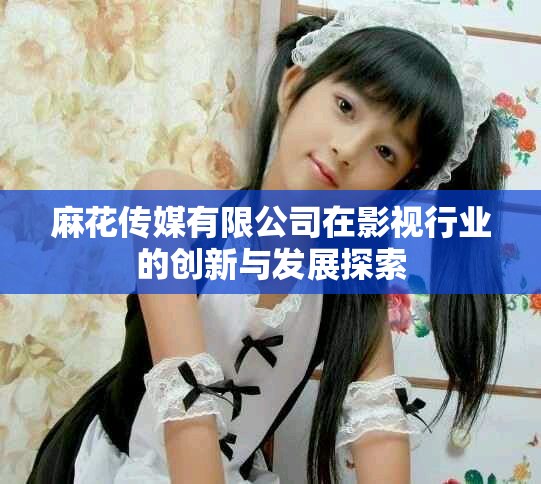 麻花传媒有限公司在影视行业的创新与发展探索