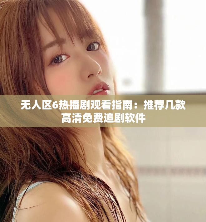 无人区6热播剧观看指南：推荐几款高清免费追剧软件