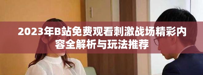 2023年B站免费观看刺激战场精彩内容全解析与玩法推荐