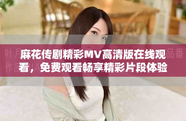 麻花传剧精彩MV高清版在线观看，免费观看畅享精彩片段体验