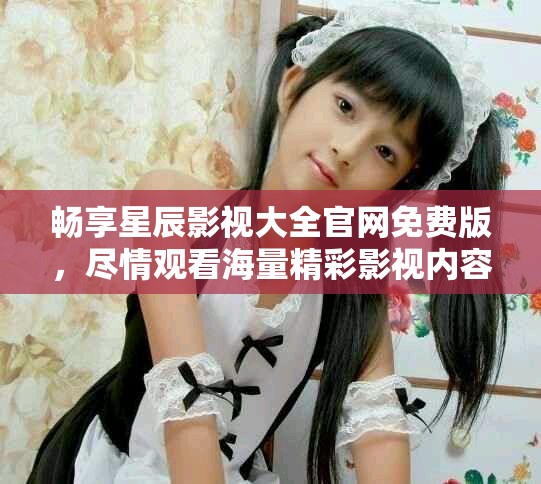畅享星辰影视大全官网免费版，尽情观看海量精彩影视内容