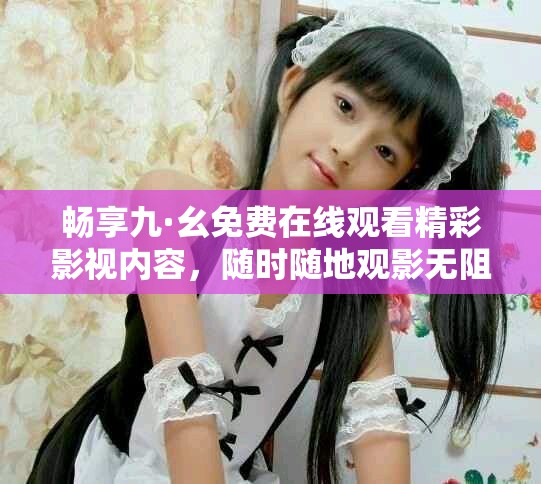 畅享九·幺免费在线观看精彩影视内容，随时随地观影无阻！