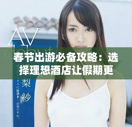 春节出游必备攻略：选择理想酒店让假期更完美