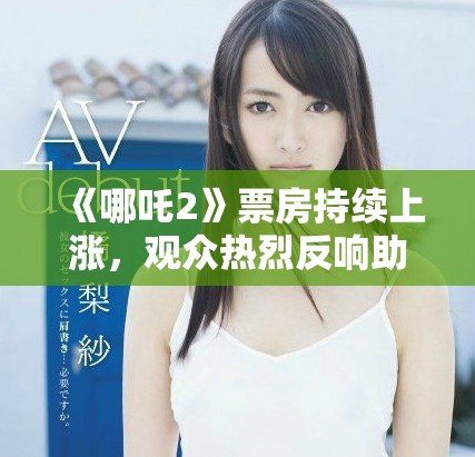 《哪吒2》票房持续上涨，观众热烈反响助力电影再创佳绩