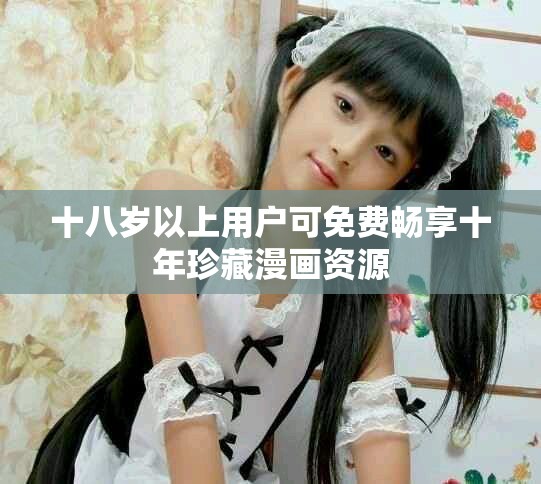十八岁以上用户可免费畅享十年珍藏漫画资源