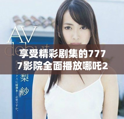 享受精彩剧集的7777影院全面播放哪吒2及更多电视剧大全