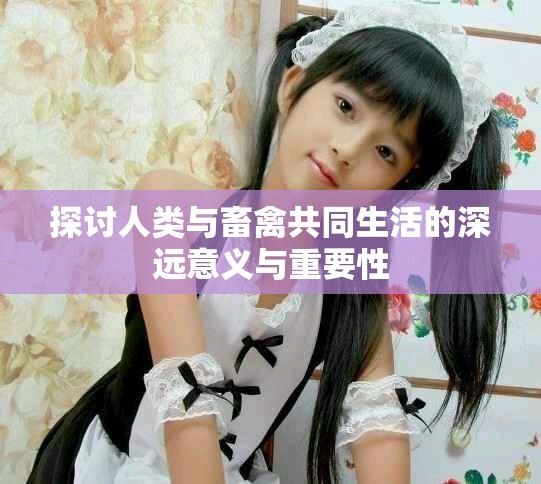 探讨人类与畜禽共同生活的深远意义与重要性