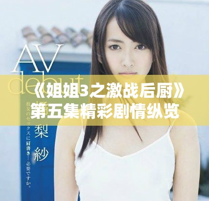 《姐姐3之激战后厨》第五集精彩剧情纵览与角色冲突分析