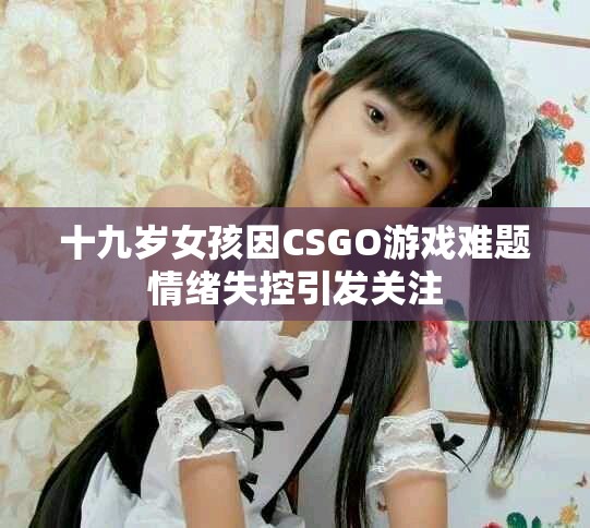 十九岁女孩因CSGO游戏难题情绪失控引发关注