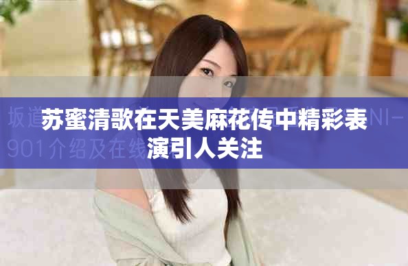 苏蜜清歌在天美麻花传中精彩表演引人关注