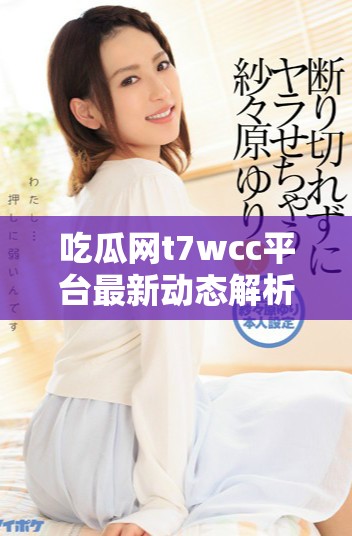 吃瓜网t7wcc平台最新动态解析与用户反馈总结