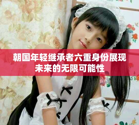 朝国年轻继承者六重身份展现未来的无限可能性