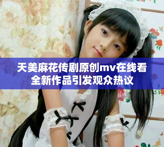 天美麻花传剧原创mv在线看全新作品引发观众热议