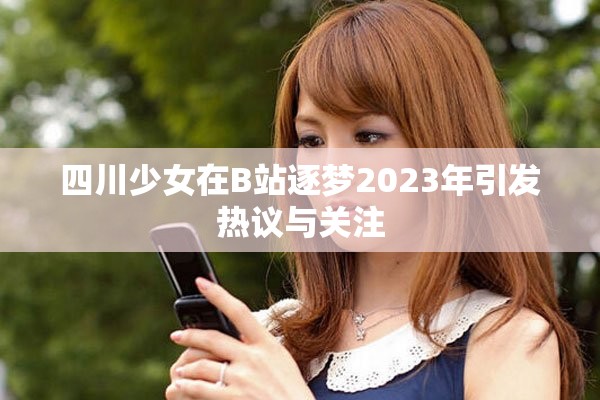 四川少女在B站逐梦2023年引发热议与关注