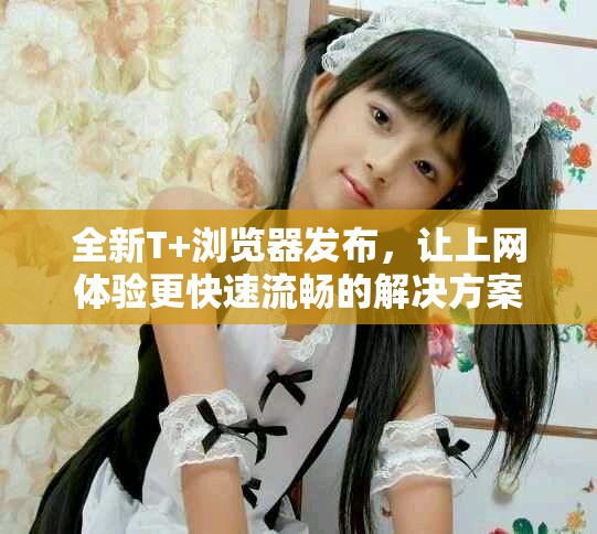 全新T+浏览器发布，让上网体验更快速流畅的解决方案