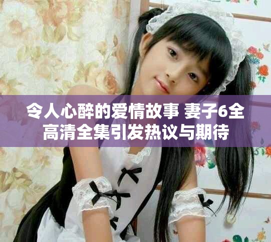 令人心醉的爱情故事 妻子6全高清全集引发热议与期待