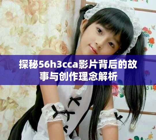 探秘56h3cca影片背后的故事与创作理念解析