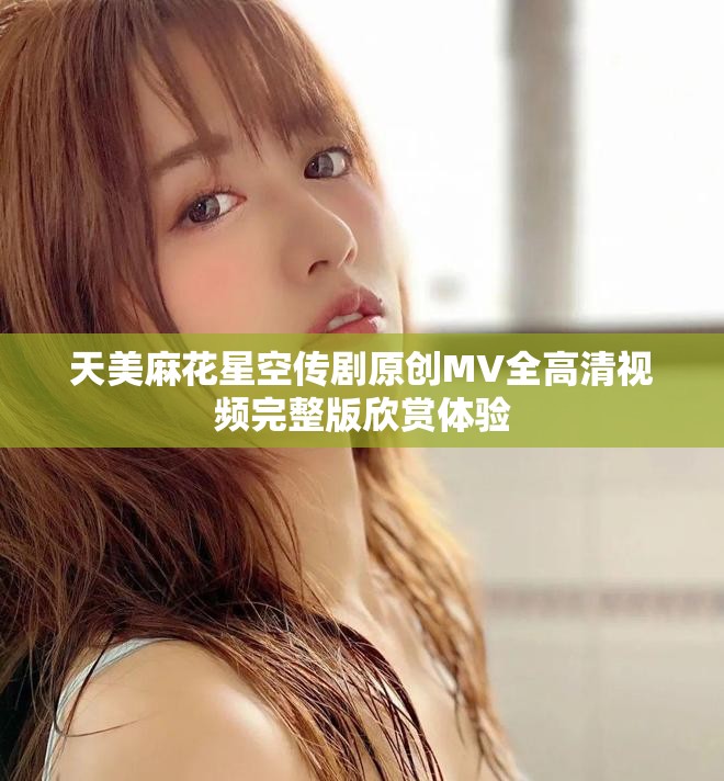 天美麻花星空传剧原创MV全高清视频完整版欣赏体验