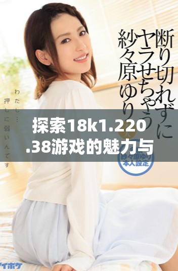探索18k1.220.38游戏的魅力与乐趣，畅享极致体验