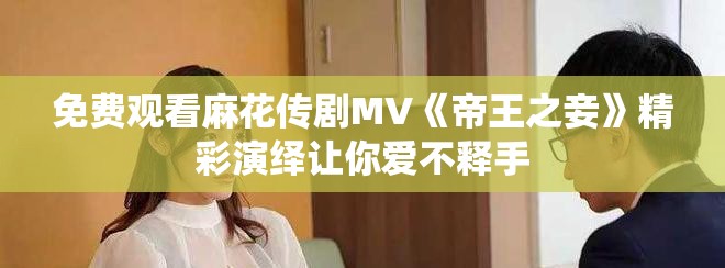 免费观看麻花传剧MV《帝王之妾》精彩演绎让你爱不释手