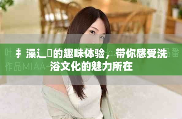 扌澡辶畐的趣味体验，带你感受洗浴文化的魅力所在