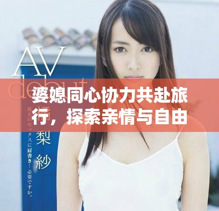 婆媳同心协力共赴旅行，探索亲情与自由的双重魅力