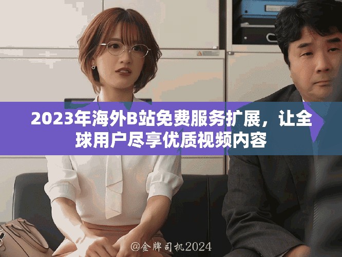 2023年海外B站免费服务扩展，让全球用户尽享优质视频内容