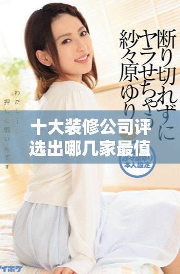 十大装修公司评选出哪几家最值得信赖和选择呢