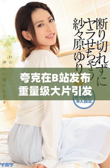 夸克在B站发布重量级大片引发热议与期待