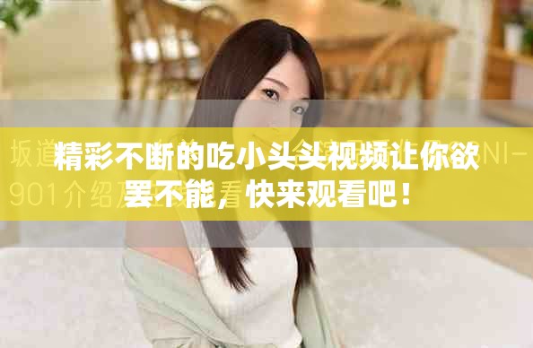 精彩不断的吃小头头视频让你欲罢不能，快来观看吧！