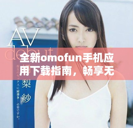 全新omofun手机应用下载指南，畅享无限精彩体验与乐趣