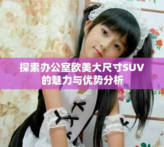 探索办公室欧美大尺寸SUV的魅力与优势分析