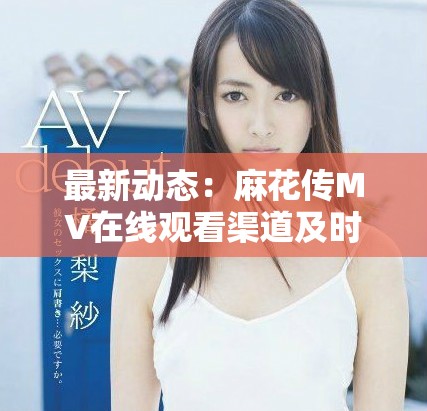 最新动态：麻花传MV在线观看渠道及时间全解析